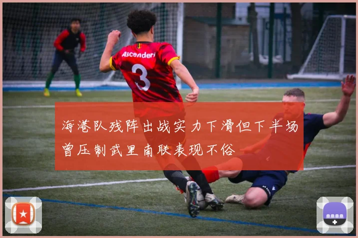 海港队残阵出战实力下滑但下半场曾压制武里南联表现不俗