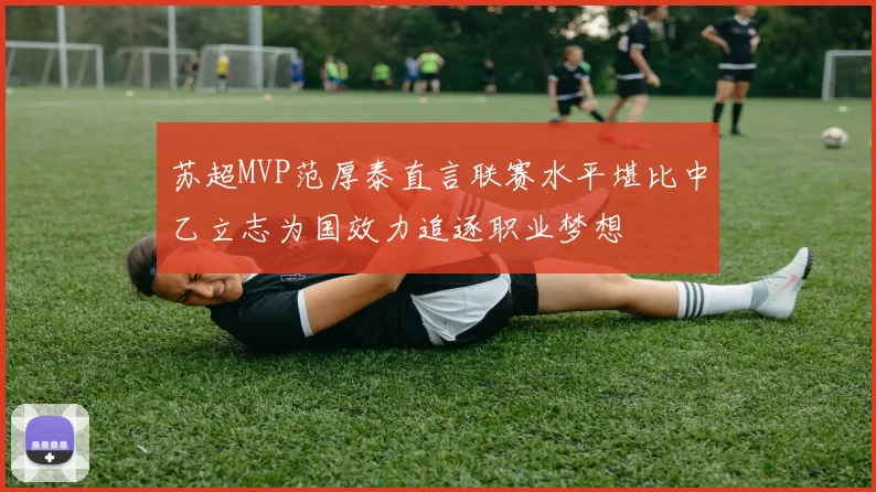 苏超MVP范厚泰直言联赛水平堪比中乙立志为国效力追逐职业梦想