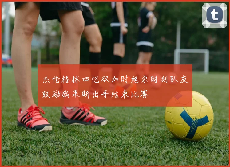 杰伦格林回忆双加时绝杀时刻队友鼓励我果断出手结束比赛
