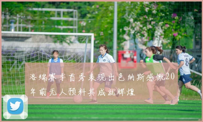 洛瑞赛季首秀表现出色纳斯感慨20年前无人预料其成就辉煌