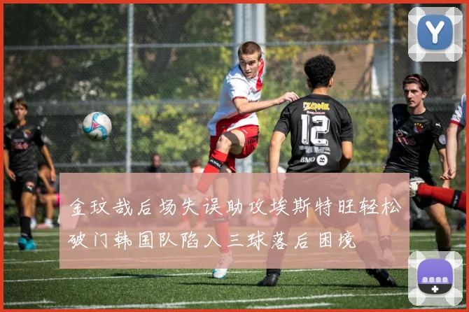 金玟哉后场失误助攻埃斯特旺轻松破门韩国队陷入三球落后困境
