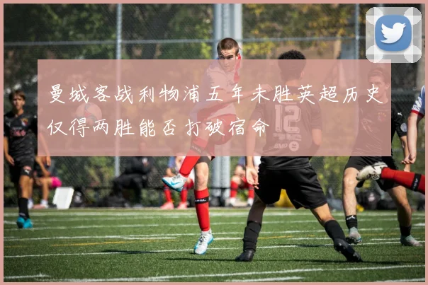 曼城客战利物浦五年未胜英超历史仅得两胜能否打破宿命