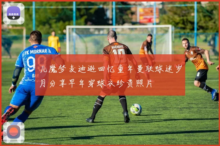 儿魔梦麦迪逊回忆童年曼联球迷岁月分享早年穿球衣珍贵照片