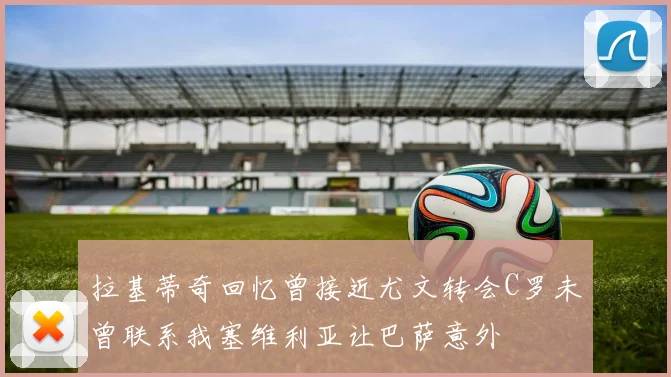 拉基蒂奇回忆曾接近尤文转会C罗未曾联系我塞维利亚让巴萨意外