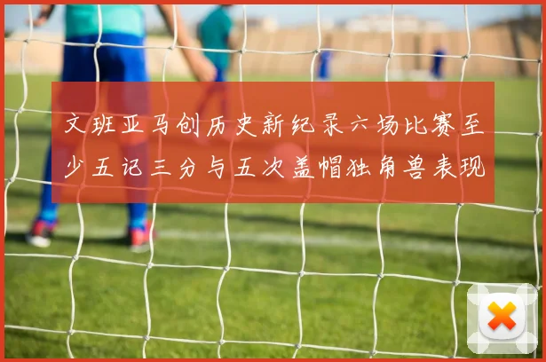 文班亚马创历史新纪录六场比赛至少五记三分与五次盖帽独角兽表现惊艳