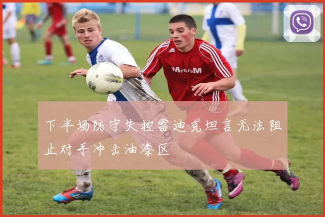 下半场防守失控雷迪克坦言无法阻止对手冲击油漆区