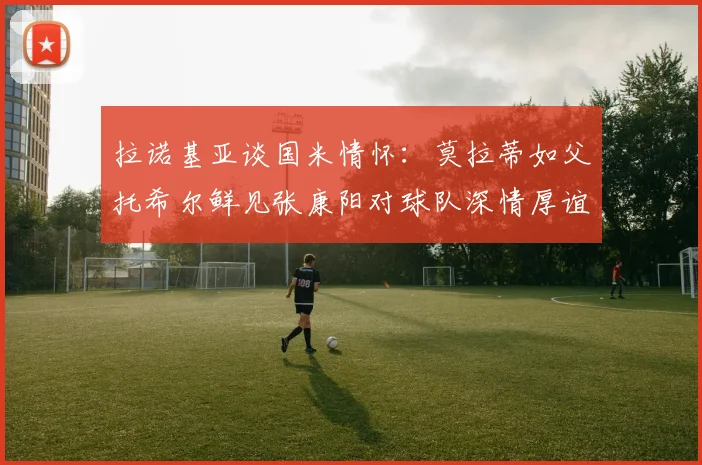 拉诺基亚谈国米情怀：莫拉蒂如父托希尔鲜见张康阳对球队深情厚谊