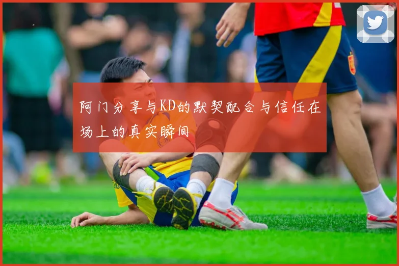 阿门分享与KD的默契配合与信任在场上的真实瞬间