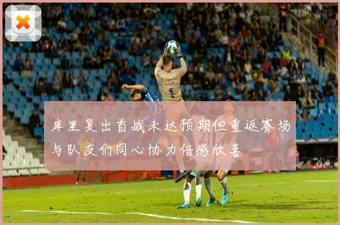 库里复出首战未达预期但重返赛场与队友们同心协力倍感欣喜