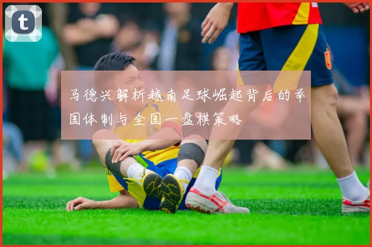 马德兴解析越南足球崛起背后的举国体制与全国一盘棋策略