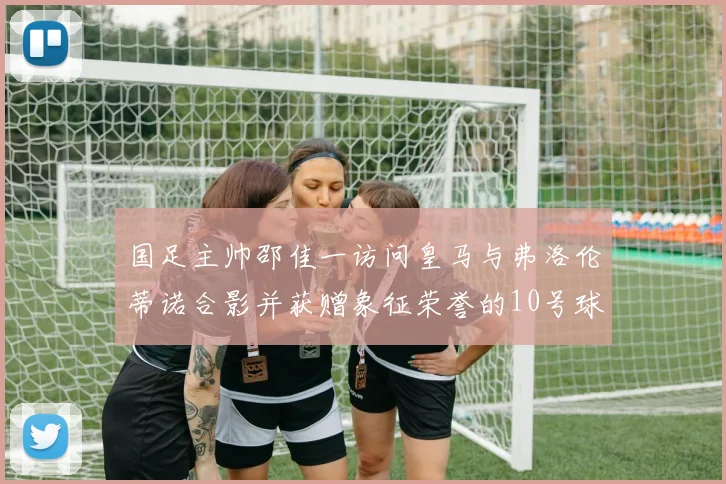国足主帅邵佳一访问皇马与弗洛伦蒂诺合影并获赠象征荣誉的10号球衣