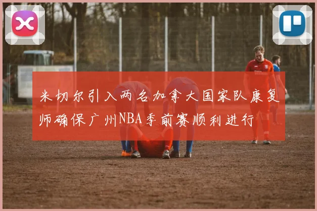 米切尔引入两名加拿大国家队康复师确保广州NBA季前赛顺利进行