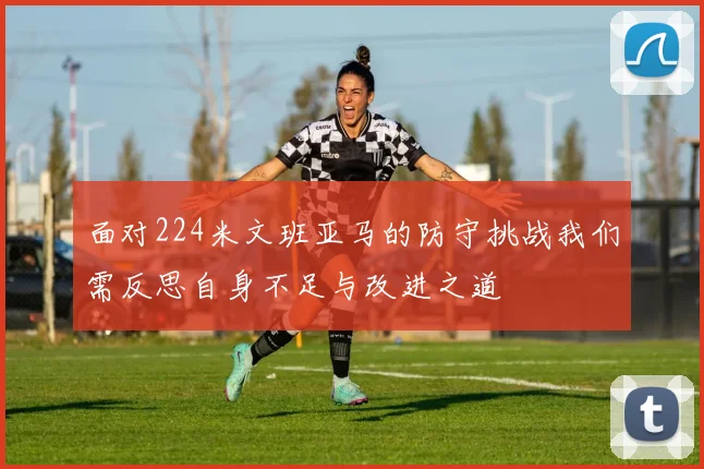 面对224米文班亚马的防守挑战我们需反思自身不足与改进之道