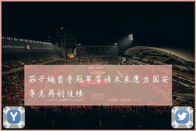 茹子楠首夺冠军寄语未来愿为国安争光再创佳绩