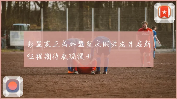 彭显宸正式加盟重庆铜梁龙开启新征程期待表现提升