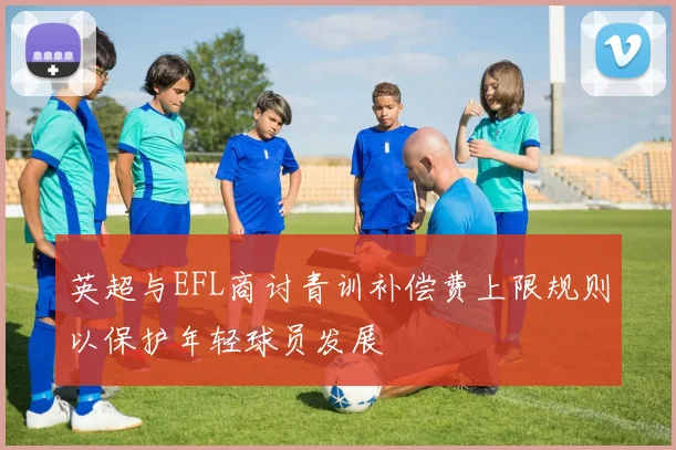 英超与EFL商讨青训补偿费上限规则以保护年轻球员发展