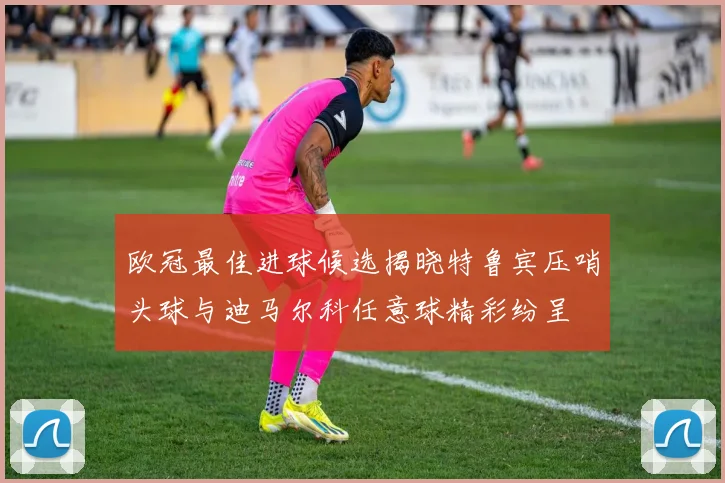 欧冠最佳进球候选揭晓特鲁宾压哨头球与迪马尔科任意球精彩纷呈