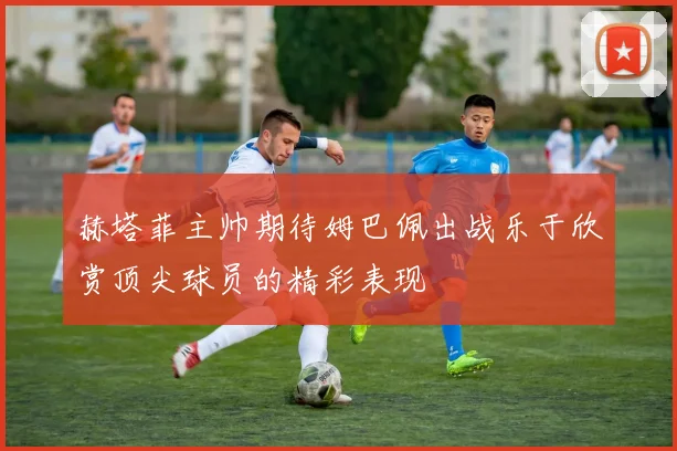 赫塔菲主帅期待姆巴佩出战乐于欣赏顶尖球员的精彩表现